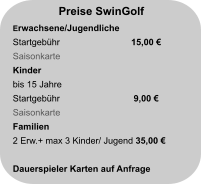 Preise SwinGolf Erwachsene/Jugendliche Startgebühr		  15,00 € Saisonkarte                            Kinder bis 15 Jahre Startgebühr		   9,00 €  Saisonkarte                           Familien 2 Erw.+ max 3 Kinder/ Jugend 35,00 €  Dauerspieler Karten auf Anfrage