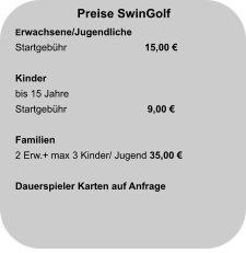 Preise SwinGolf Erwachsene/Jugendliche Startgebühr		  15,00 €                          Kinder bis 15 Jahre Startgebühr		   9,00 €                       Familien 2 Erw.+ max 3 Kinder/ Jugend 35,00 €  Dauerspieler Karten auf Anfrage