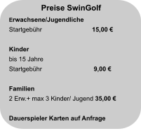 Preise SwinGolf Erwachsene/Jugendliche Startgebühr		  15,00 €                          Kinder bis 15 Jahre Startgebühr		   9,00 €                       Familien 2 Erw.+ max 3 Kinder/ Jugend 35,00 €  Dauerspieler Karten auf Anfrage